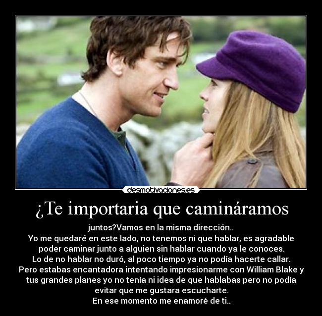 ¿Te importaria que camináramos - juntos?Vamos en la misma dirección..
Yo me quedaré en este lado, no tenemos ni que hablar, es agradable
poder caminar junto a alguien sin hablar cuando ya le conoces.
Lo de no hablar no duró, al poco tiempo ya no podía hacerte callar.
Pero estabas encantadora intentando impresionarme con William Blake y
tus grandes planes yo no tenía ni idea de que hablabas pero no podía
evitar que me gustara escucharte.
En ese momento me enamoré de ti..