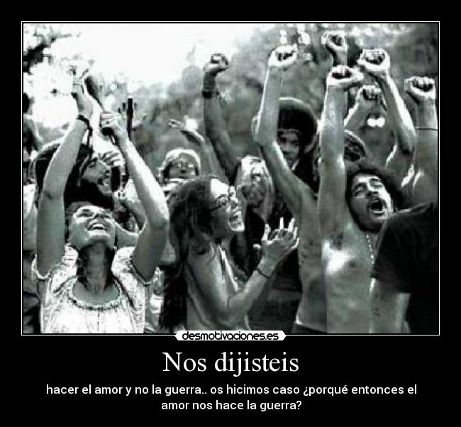 Nos dijisteis - hacer el amor y no la guerra.. os hicimos caso ¿porqué entonces el
amor nos hace la guerra?