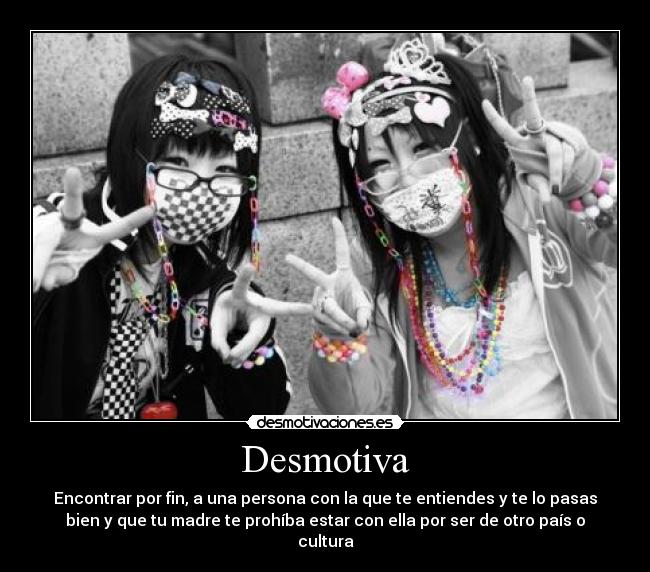 Desmotiva - Encontrar por fin, a una persona con la que te entiendes y te lo pasas
bien y que tu madre te prohíba estar con ella por ser de otro país o
cultura