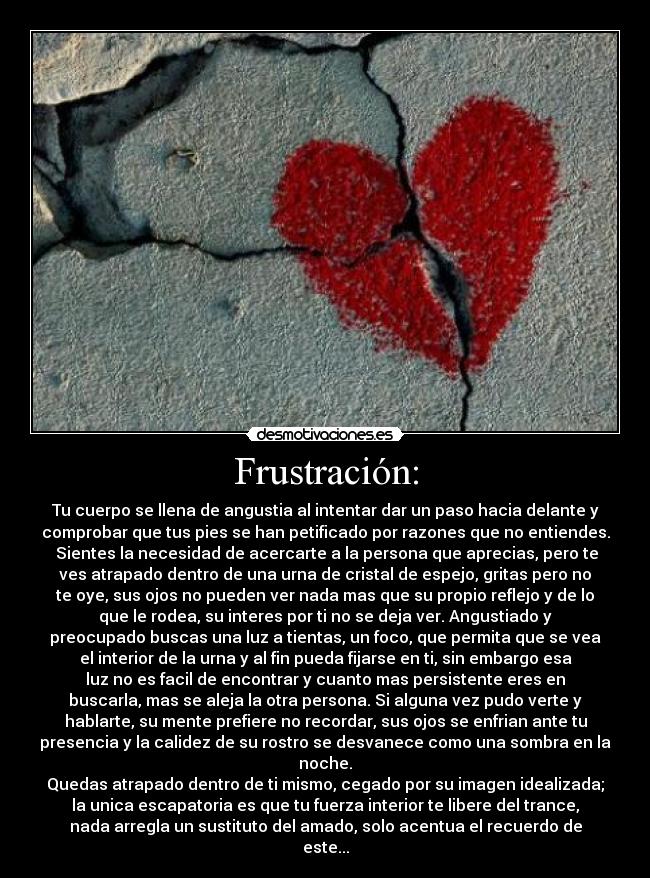 Frustración: - Tu cuerpo se llena de angustia al intentar dar un paso hacia delante y
comprobar que tus pies se han petificado por razones que no entiendes.
 Sientes la necesidad de acercarte a la persona que aprecias, pero te
ves atrapado dentro de una urna de cristal de espejo, gritas pero no
te oye, sus ojos no pueden ver nada mas que su propio reflejo y de lo
que le rodea, su interes por ti no se deja ver. Angustiado y
preocupado buscas una luz a tientas, un foco, que permita que se vea
el interior de la urna y al fin pueda fijarse en ti, sin embargo esa
luz no es facil de encontrar y cuanto mas persistente eres en
buscarla, mas se aleja la otra persona. Si alguna vez pudo verte y
hablarte, su mente prefiere no recordar, sus ojos se enfrian ante tu
presencia y la calidez de su rostro se desvanece como una sombra en la
noche.
Quedas atrapado dentro de ti mismo, cegado por su imagen idealizada;
la unica escapatoria es que tu fuerza interior te libere del trance,
nada arregla un sustituto del amado, solo acentua el recuerdo de
este...