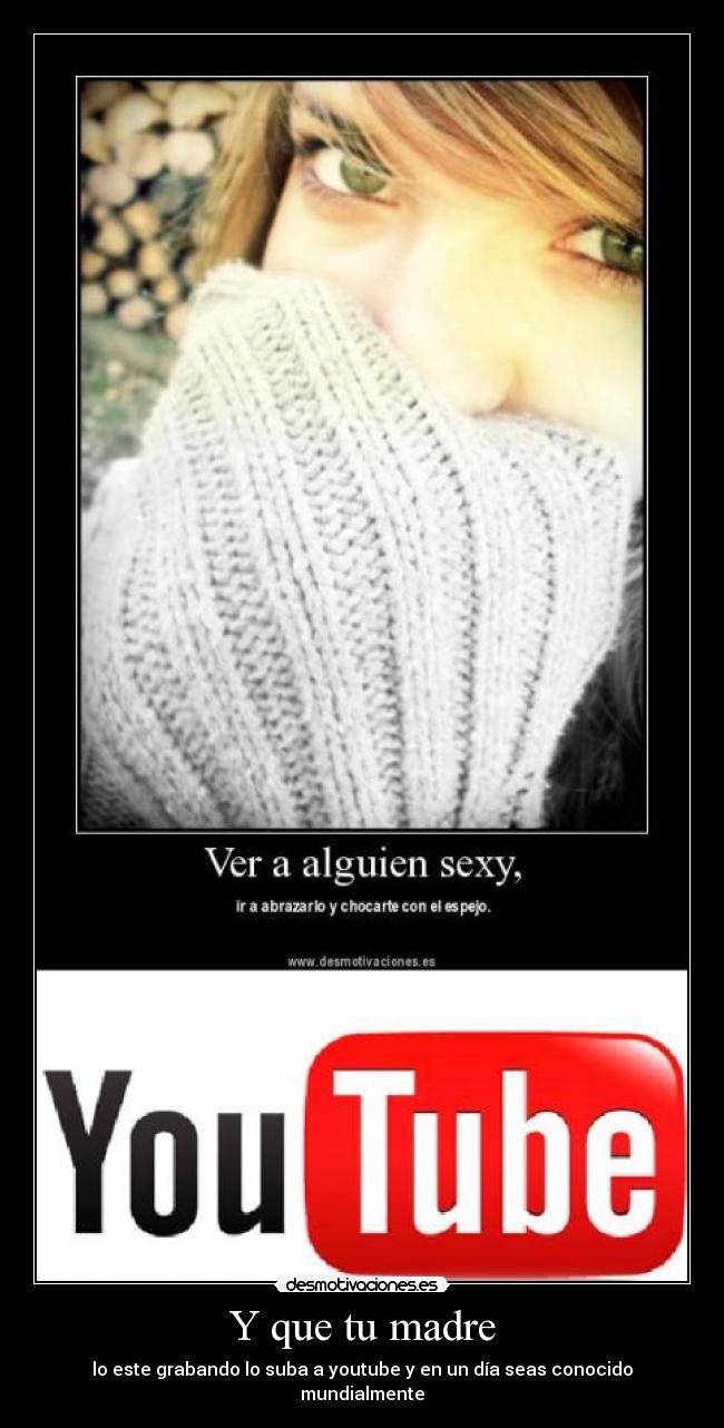 Y que tu madre - lo este grabando lo suba a youtube y en un día seas conocido mundialmente
