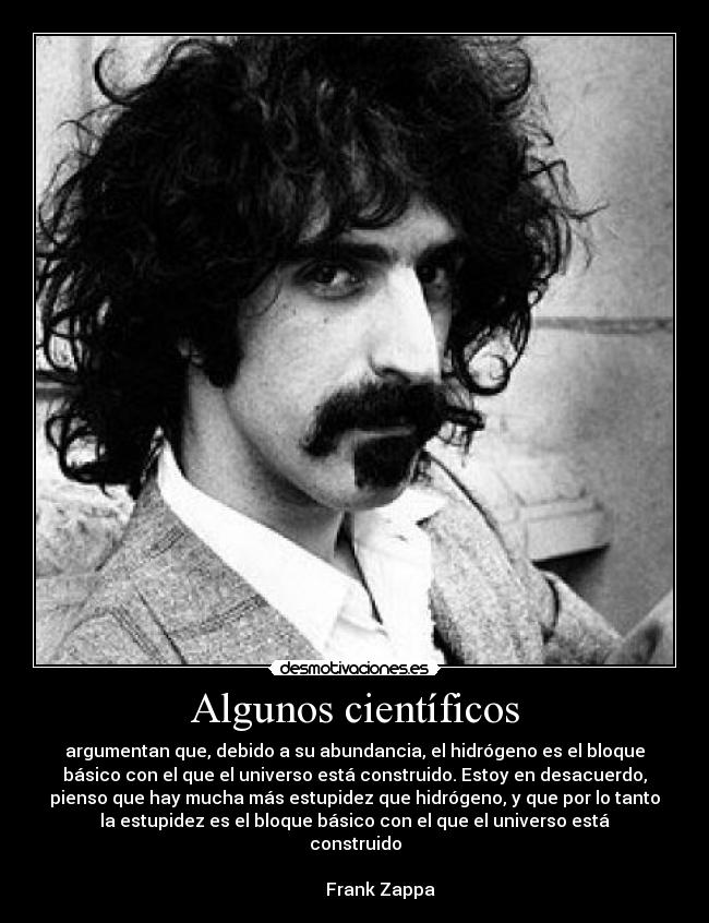 Algunos científicos - argumentan que, debido a su abundancia, el hidrógeno es el bloque
básico con el que el universo está construido. Estoy en desacuerdo,
pienso que hay mucha más estupidez que hidrógeno, y que por lo tanto
la estupidez es el bloque básico con el que el universo está
construido
                                                                      
            Frank Zappa