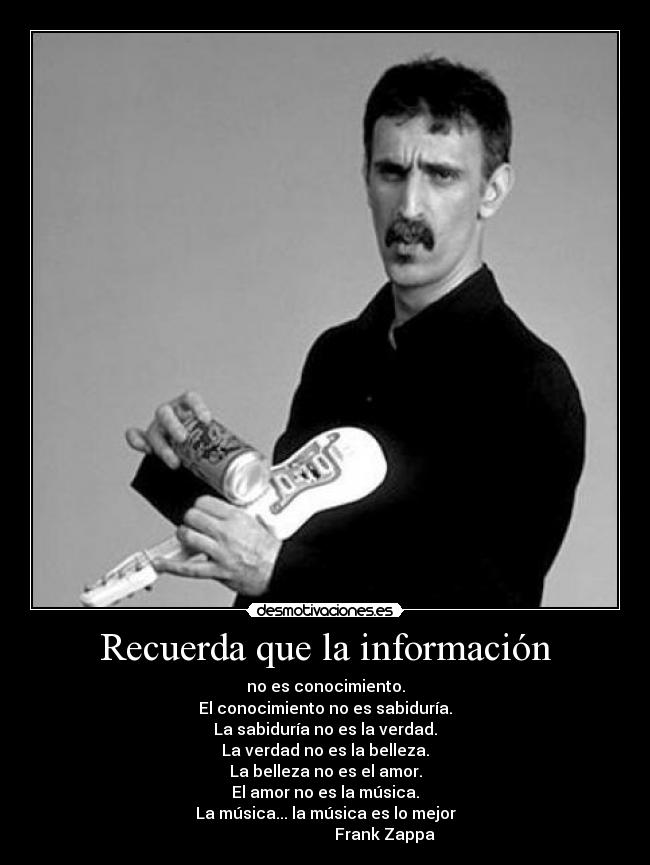 Recuerda que la información - no es conocimiento.
El conocimiento no es sabiduría.
La sabiduría no es la verdad.
La verdad no es la belleza.
La belleza no es el amor.
El amor no es la música.
La música... la música es lo mejor
                              Frank Zappa