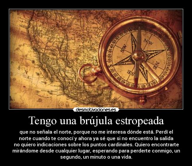 Tengo una brújula estropeada - que no señala el norte, porque no me interesa dónde está. Perdí el
norte cuando te conocí y ahora ya sé que si no encuentro la salida
no quiero indicaciones sobre los puntos cardinales. Quiero encontrarte
mirándome desde cualquier lugar, esperando para perderte conmigo, un
segundo, un minuto o una vida.