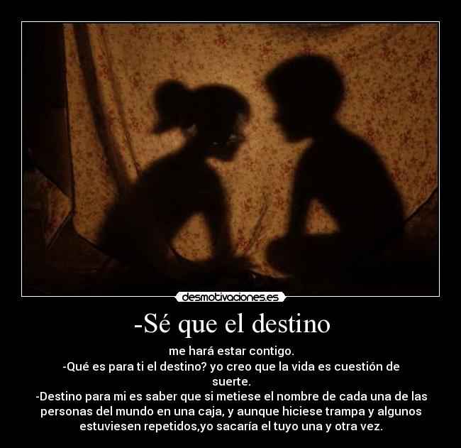 -Sé que el destino - me hará estar contigo.
-Qué es para ti el destino? yo creo que la vida es cuestión de
suerte.
-Destino para mi es saber que si metiese el nombre de cada una de las
personas del mundo en una caja, y aunque hiciese trampa y algunos
estuviesen repetidos,yo sacaría el tuyo una y otra vez.