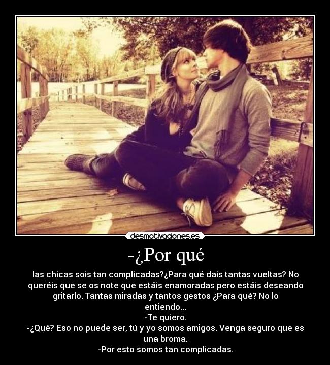 -¿Por qué - las chicas sois tan complicadas?¿Para qué dais tantas vueltas? No
queréis que se os note que estáis enamoradas pero estáis deseando
gritarlo. Tantas miradas y tantos gestos ¿Para qué? No lo
entiendo...
-Te quiero.
-¿Qué? Eso no puede ser, tú y yo somos amigos. Venga seguro que es
una broma.
-Por esto somos tan complicadas.
