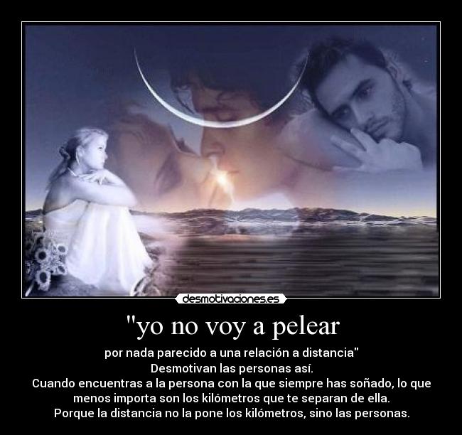 yo no voy a pelear - por nada parecido a una relación a distancia
Desmotivan las personas así.
Cuando encuentras a la persona con la que siempre has soñado, lo que
menos importa son los kilómetros que te separan de ella.
Porque la distancia no la pone los kilómetros, sino las personas.