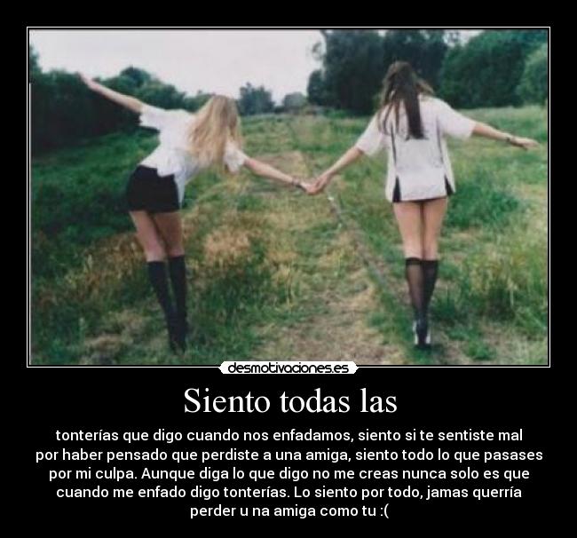 Siento todas las - tonterías que digo cuando nos enfadamos, siento si te sentiste mal
por haber pensado que perdiste a una amiga, siento todo lo que pasases
por mi culpa. Aunque diga lo que digo no me creas nunca solo es que
cuando me enfado digo tonterías. Lo siento por todo, jamas querría
perder u na amiga como tu :(