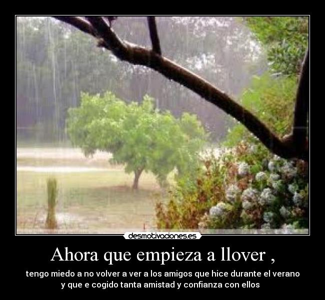 Ahora que empieza a llover , - tengo miedo a no volver a ver a los amigos que hice durante el verano
y que e cogido tanta amistad y confianza con ellos ♡