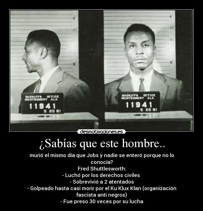 ¿Sabías que este hombre.. - murió el mismo día que Jobs y nadie se enteró porque no lo conocía?
Fred Shuttlesworth:
- Luchó por los derechos civiles 
- Sobrevivió a 2 atentados
- Golpeado hasta casi morir por el Ku Klux Klan (organización fascista anti negros)
- Fue preso 30 veces por su lucha