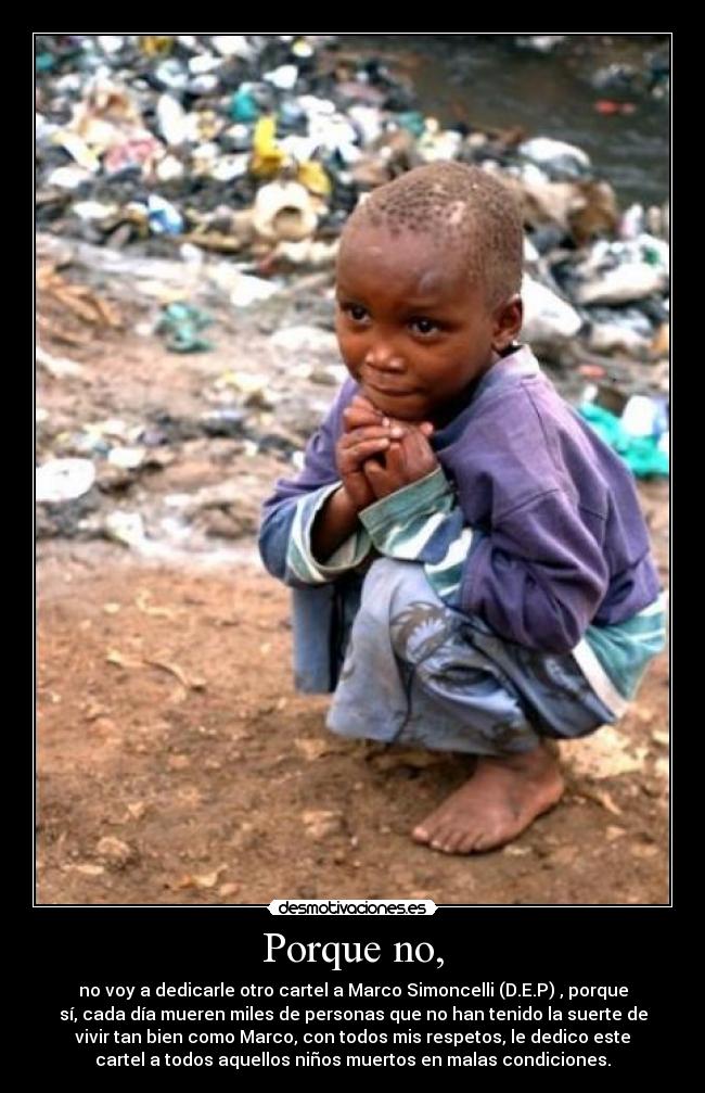 Porque no, - no voy a dedicarle otro cartel a Marco Simoncelli (D.E.P) , porque
sí, cada día mueren miles de personas que no han tenido la suerte de
vivir tan bien como Marco, con todos mis respetos, le dedico este
cartel a todos aquellos niños muertos en malas condiciones.