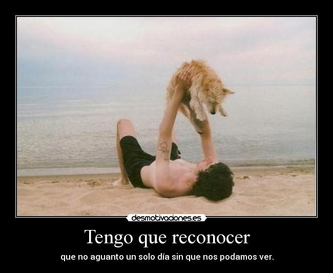 Tengo que reconocer - que no aguanto un solo día sin que nos podamos ver.