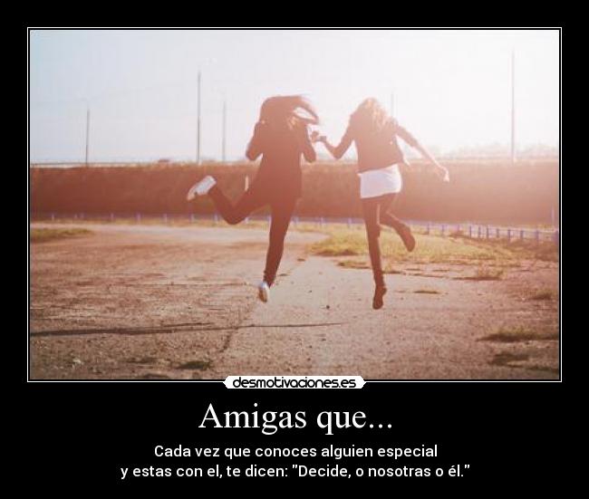 Amigas que... - Cada vez que conoces alguien especial
y estas con el, te dicen: Decide, o nosotras o él.
