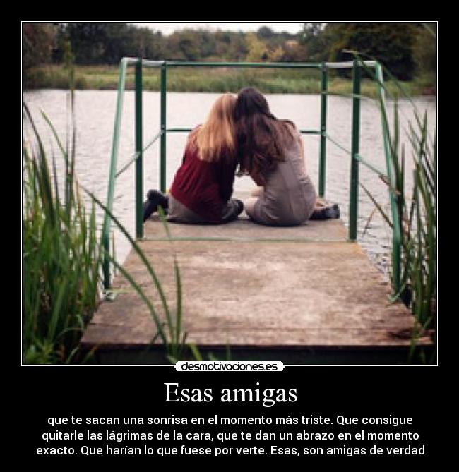 Esas amigas - que te sacan una sonrisa en el momento más triste. Que consigue
quitarle las lágrimas de la cara, que te dan un abrazo en el momento
exacto. Que harían lo que fuese por verte. Esas, son amigas de verdad