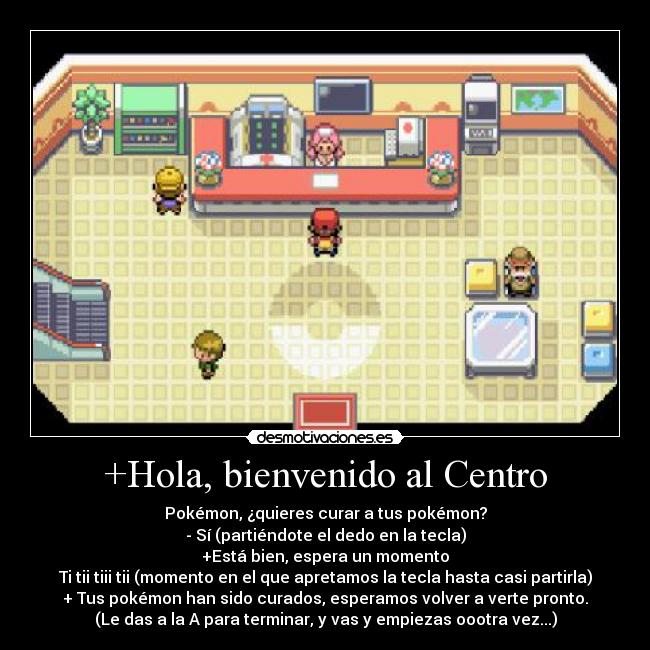 +Hola, bienvenido al Centro - Pokémon, ¿quieres curar a tus pokémon?
- Sí (partiéndote el dedo en la tecla)
+Está bien, espera un momento
Ti tii tiii tii (momento en el que apretamos la tecla hasta casi partirla)
+ Tus pokémon han sido curados, esperamos volver a verte pronto.
(Le das a la A para terminar, y vas y empiezas oootra vez...)