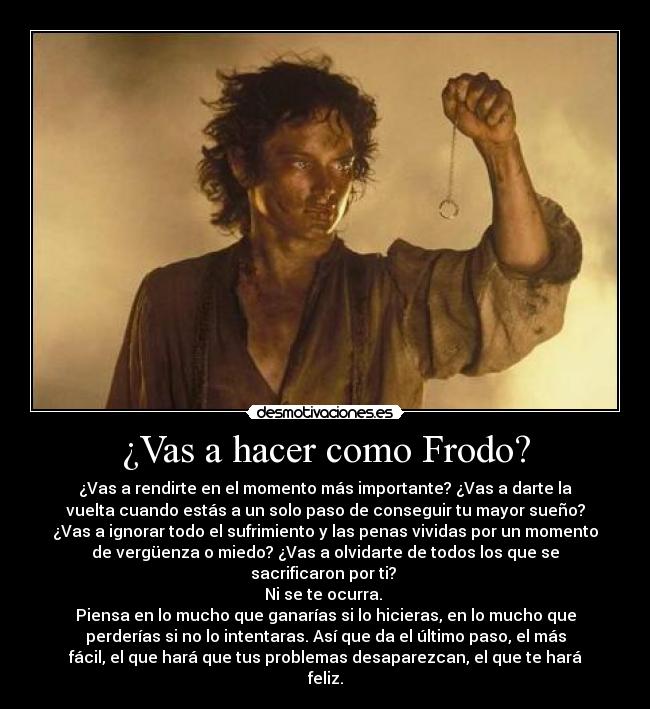 ¿Vas a hacer como Frodo? - ¿Vas a rendirte en el momento más importante? ¿Vas a darte la
vuelta cuando estás a un solo paso de conseguir tu mayor sueño?
¿Vas a ignorar todo el sufrimiento y las penas vividas por un momento
de vergüenza o miedo? ¿Vas a olvidarte de todos los que se
sacrificaron por ti? 
Ni se te ocurra. 
Piensa en lo mucho que ganarías si lo hicieras, en lo mucho que
perderías si no lo intentaras. Así que da el último paso, el más
fácil, el que hará que tus problemas desaparezcan, el que te hará
feliz.