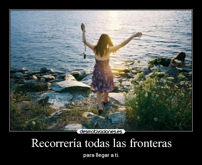 Recorrería todas las fronteras - para llegar a ti.