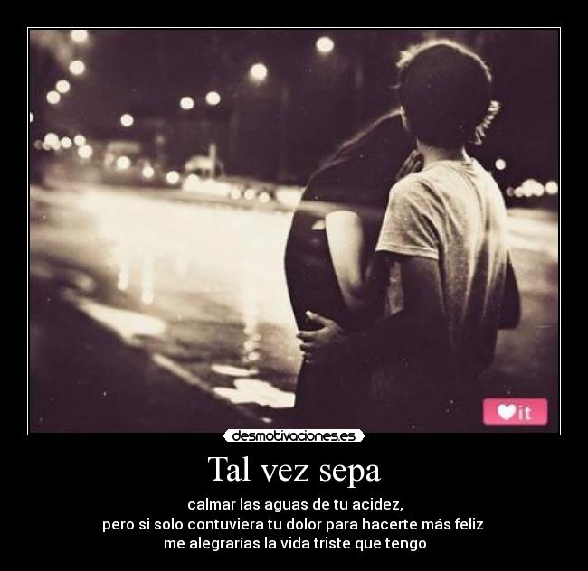 Tal vez sepa - calmar las aguas de tu acidez,
pero si solo contuviera tu dolor para hacerte más feliz 
me alegrarías la vida triste que tengo