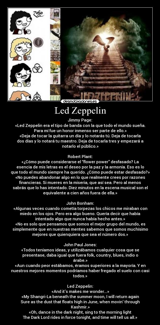 Led Zeppelin - Jimmy Page:
«Led Zeppelin era el tipo de banda con la que todo el mundo sueña.
Para mí fue un honor inmenso ser parte de ello.»
«Deja de tocar la guitarra un día y lo notarás tú. Deja de tocarla
dos días y lo notará tu maestro. Deja de tocarla tres y empezará a
notarlo el público.»
Robert Plant:
«¿Cómo puede considerarse el “flower power” desfasado? La
esencia de mis letras es el deseo por la paz y la armonía. Eso es lo
que todo el mundo siempre ha querido. ¿Cómo puede estar desfasado?»
«No puedes abandonar algo en lo que realmente crees por razones
financieras. Si mueres en la miseria, que así sea. Pero al menos
sabrás que lo has intentado. Diez minutos en la escena musical son el
equivalente a cien años fuera de ella.»
John Bonham:
«Algunas veces cuando cometía torpezas los chicos me miraban con
miedo en los ojos. Pero era algo bueno. Quería decir que había
intentado algo que nunca había hecho antes.»
«No es solo que pensamos que somos el mejor grupo del mundo, es
simplemente que en nuestras mentes sabemos que somos muchísimo
mejores que quienquiera que sea el número dos.»
John Paul Jones:
«Todos teníamos ideas, y utilizábamos cualquier cosa que se
presentase, daba igual que fuera folk, country, blues, indio o
árabe.»
«Aun cuando peor estábamos, éramos superiores a la mayoría. Y en
nuestros mejores momentos podríamos haber fregado el suelo con casi
todos.»
Led Zeppelin:
«And its makes me wonder...»
«My Shangri-La beneath the summer moon, I will return again
Sure as the dust that floats high in June, when movin through
Kashmir.»
«Oh, dance in the dark night, sing to the morning light
The Dark Lord rides in force tonight, and time will tell us all.»