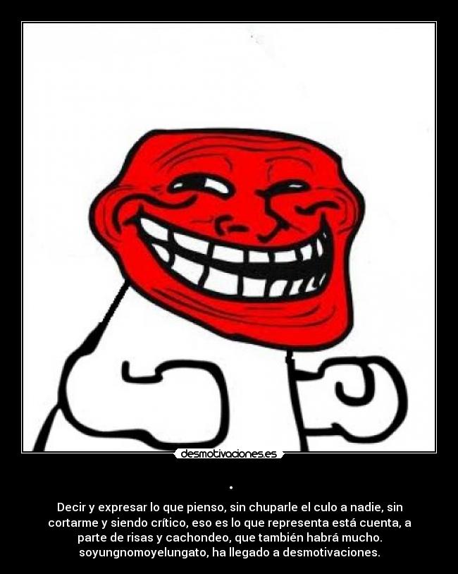 . - Decir y expresar lo que pienso, sin chuparle el culo a nadie, sin
cortarme y siendo crítico, eso es lo que representa está cuenta, a
parte de risas y cachondeo, que también habrá mucho.
soyungnomoyelungato, ha llegado a desmotivaciones.