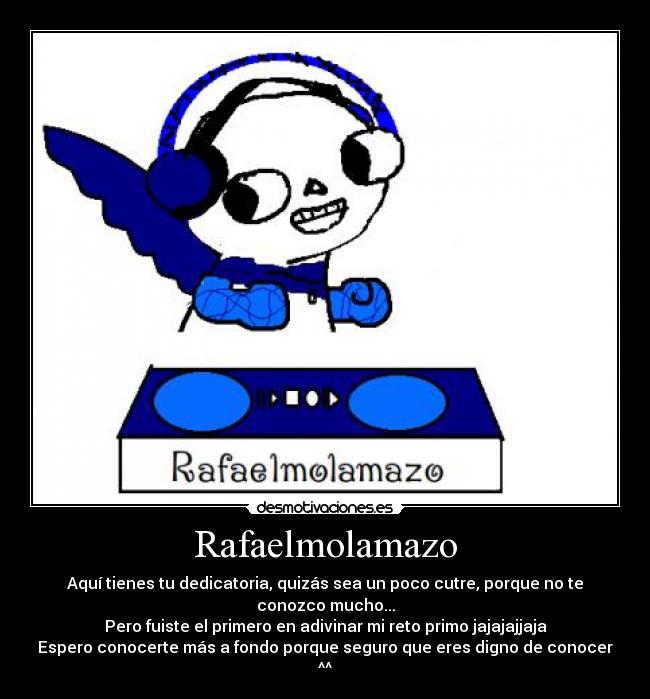 Rafaelmolamazo - Aquí tienes tu dedicatoria, quizás sea un poco cutre, porque no te conozco mucho...
Pero fuiste el primero en adivinar mi reto primo jajajajjaja
Espero conocerte más a fondo porque seguro que eres digno de conocer ^^