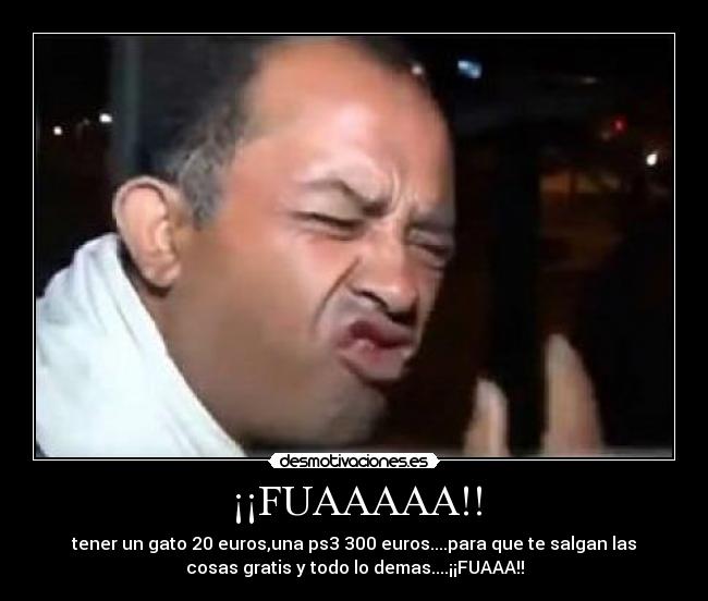 ¡¡FUAAAAA!! - tener un gato 20 euros,una ps3 300 euros....para que te salgan las
cosas gratis y todo lo demas....¡¡FUAAA!!