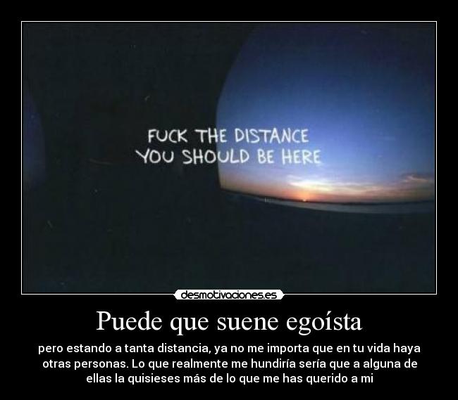 Puede que suene egoísta - pero estando a tanta distancia, ya no me importa que en tu vida haya
otras personas. Lo que realmente me hundiría sería que a alguna de
ellas la quisieses más de lo que me has querido a mi
