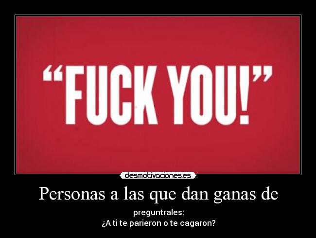 Personas a las que dan ganas de - preguntrales:
¿A ti te parieron o te cagaron?