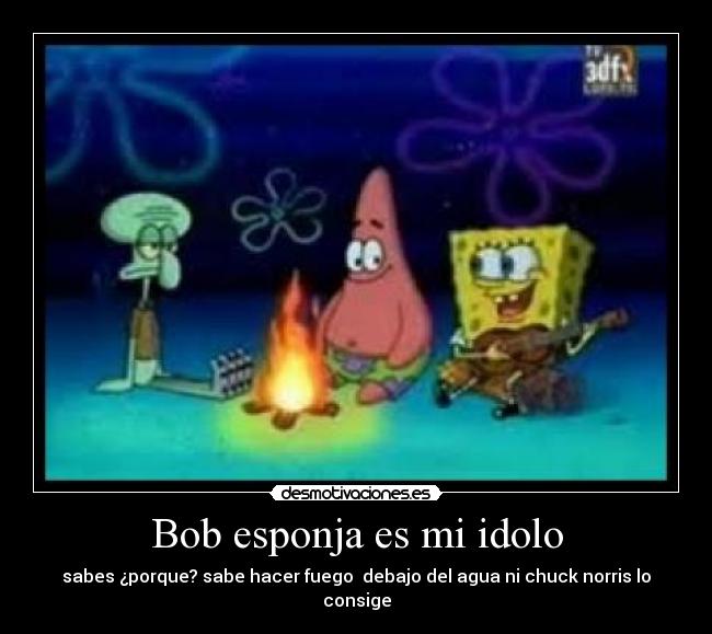 Bob esponja es mi idolo - sabes ¿porque? sabe hacer fuego  debajo del agua ni chuck norris lo consige