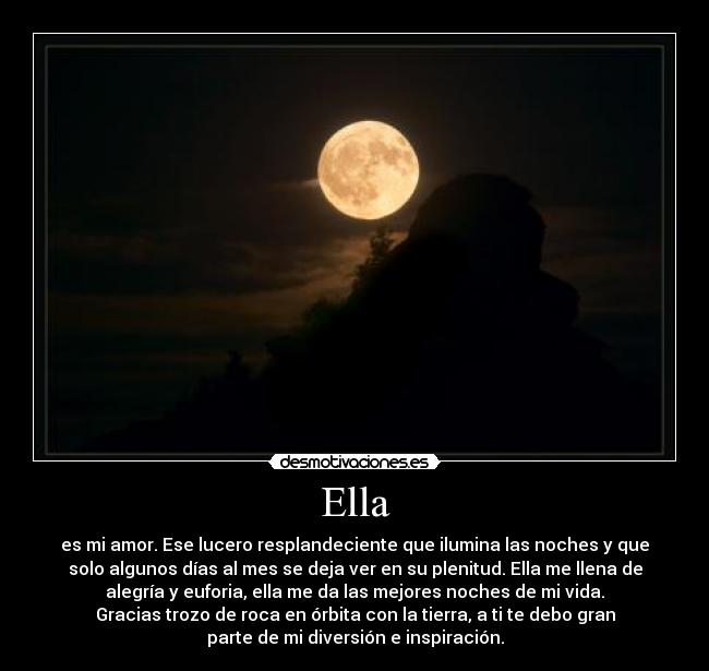 Ella - es mi amor. Ese lucero resplandeciente que ilumina las noches y que
solo algunos días al mes se deja ver en su plenitud. Ella me llena de
alegría y euforia, ella me da las mejores noches de mi vida.
Gracias trozo de roca en órbita con la tierra, a ti te debo gran
parte de mi diversión e inspiración.