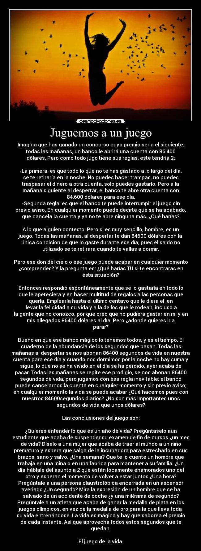 Juguemos a un juego - Imagina que has ganado un concurso cuyo premio seria el siguiente:
todas las mañanas, un banco le abrirá una cuenta con 86.400
dólares. Pero como todo jugo tiene sus reglas, este tendría 2:
-La primera, es que todo lo que no te has gastado a lo largo del día,
se te retiraría en la noche. No puedes hacer trampas, no puedes
traspasar el dinero a otra cuenta, solo puedes gastarlo. Pero a la
mañana siguiente al despertar, el banco te abre otra cuenta con
84.600 dólares para ese día.
-Segunda regla: es que el banco te puede interrumpir el juego sin
previo aviso. En cualquier momento puede decirte que se ha acabado,
que cancela la cuenta y ya no te abre ninguna más. ¿Qué harías?
A lo que alguien contesto: Pero si es muy sencillo, hombre, es un
juego. Todas las mañanas, al despertar te dan 84600 dólares con la
única condición de que lo gaste durante ese día, pues el saldo no
utilizado se te retirara cuando te vallas a dormir.
Pero ese don del cielo o ese juego puede acabar en cualquier momento
¿comprendes? Y la pregunta es: ¿Qué harías TU si te encontraras en
esta situación?
Entonces respondió espontáneamente que se lo gastaría en todo lo
que le apeteciera y en hacer multitud de regalos a las personas que
quería. Emplearía hasta el ultimo centavo que le diera el en
llevar la felicidad a su vida y a la de los que le rodean, incluso a
la gente que no conozco, por que creo que no pudiera gastar en mi y en
mis allegados 86400 dólares al día. Pero ¿adonde quieres ir a
parar?
Bueno en que ese banco mágico lo tenemos todos, y es el tiempo. El
cuaderno de la abundancia de los segundos que pasan. Todas las
mañanas al despertar se nos abonan 86400 segundos de vida en nuestra
cuenta para ese día y cuando nos dormimos por la noche no hay suma y
sigue; lo que no se ha vivido en el día se ha perdido, ayer acaba de
pasar. Todas las mañanas se repite ese prodigio, se nos abonan 86400
segundos de vida, pero jugamos con esa regla inevitable: el banco
puede cancelarnos la cuenta en cualquier momento y sin previo aviso;
en cualquier momento la vida se puede acabar ¿Qué hacemos pues con
nuestros 84600segundos diarios? ¿No son más importantes unos
segundos de vida que unos dólares?
Las conclusiones del juego son:
¿Quieres entender lo que es un año de vida? Pregúntaselo aun
estudiante que acaba de suspender su examen de fin de cursos ¿un mes
de vida? Díselo a una mujer que acaba de traer al mundo a un niño
prematuro y espera que salga de la incubadora para estrecharlo en sus
brazos, sano y salvo. ¿Una semana? Que te lo cuente un hombre que
trabaja en una mina o en una fabrica para mantener a su familia. ¿Un
día háblale del asunto a 2 que están locamente enamorados uno del
otro y esperan el momento de volver a estar juntos ¿Una hora?
Pregúntale a una persona claustrofóbica encerrada en un ascensor
averiado ¿Un segundo? Mira la expresión de un hombre que se ha
salvado de un accidente de coche ¿y una milésima de segundo?
Pregúntale a un atleta que acaba de ganar la medalla de plata en los
juegos olímpicos, en vez de la medalla de oro para la que lleva toda
su vida entrenándose. La vida es mágica y hay que saborea el premio
de cada instante. Así que aprovecha todos estos segundos que te
quedan.
El juego de la vida.