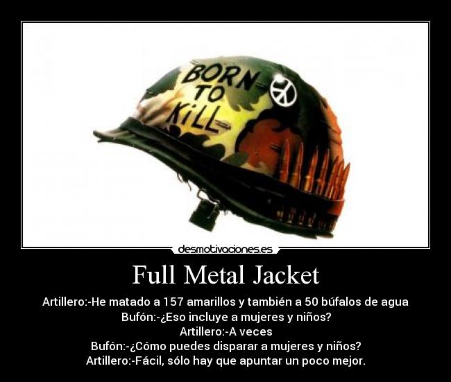 Full Metal Jacket - Artillero:-He matado a 157 amarillos y también a 50 búfalos de agua
Bufón:-¿Eso incluye a mujeres y niños?
Artillero:-A veces
Bufón:-¿Cómo puedes disparar a mujeres y niños?
Artillero:-Fácil, sólo hay que apuntar un poco mejor.