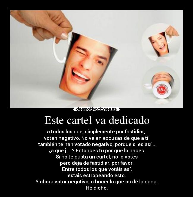 Este cartel va dedicado - a todos los que, simplemente por fastidiar,
votan negativo. No valen excusas de que a tí
también te han votado negativo, porque si es así...
¿a que j.....?.Entonces tú por qué lo haces.
Si no te gusta un cartel, no lo votes
pero deja de fastidiar, por favor.
Entre todos los que votáis así,
estáis estropeando ésto.
Y ahora votar negativo, o hacer lo que os dé la gana.
He dicho.