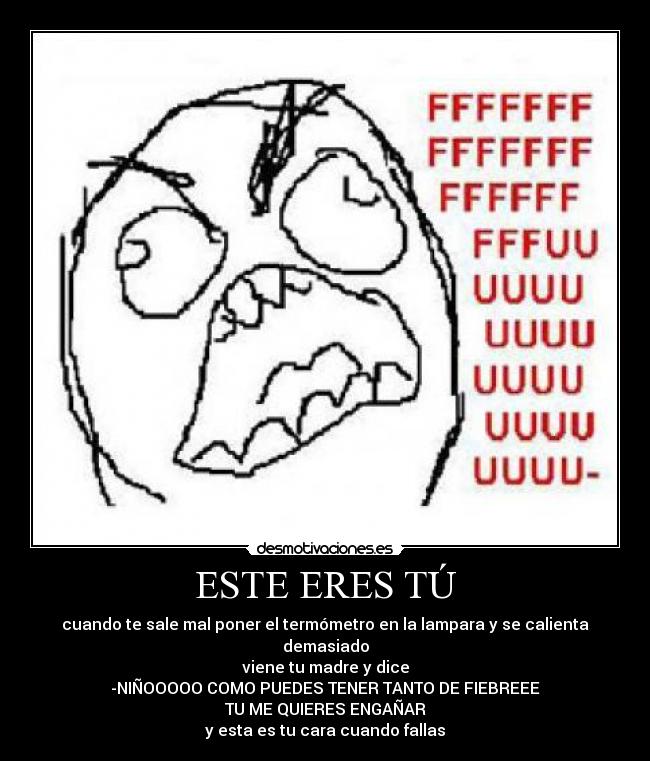 ESTE ERES TÚ - cuando te sale mal poner el termómetro en la lampara y se calienta demasiado
viene tu madre y dice
-NIÑOOOOO COMO PUEDES TENER TANTO DE FIEBREEE
TU ME QUIERES ENGAÑAR
y esta es tu cara cuando fallas