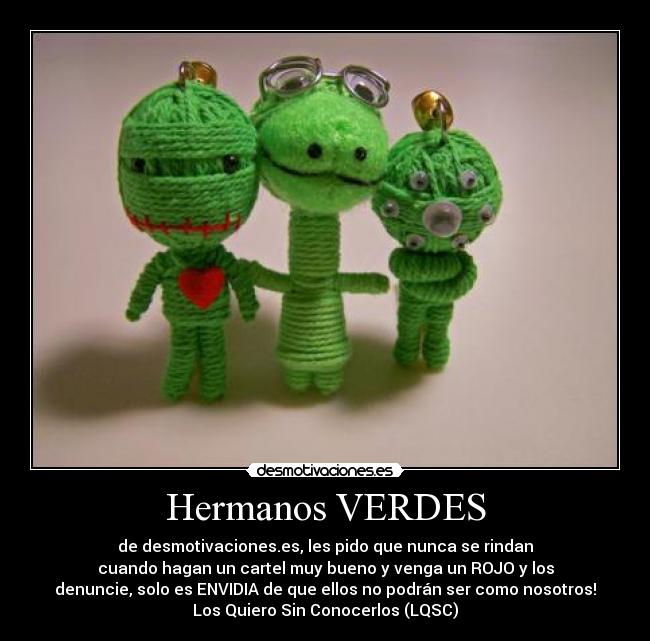 Hermanos VERDES - de desmotivaciones.es, les pido que nunca se rindan
cuando hagan un cartel muy bueno y venga un ROJO y los
denuncie, solo es ENVIDIA de que ellos no podrán ser como nosotros!
Los Quiero Sin Conocerlos (LQSC)