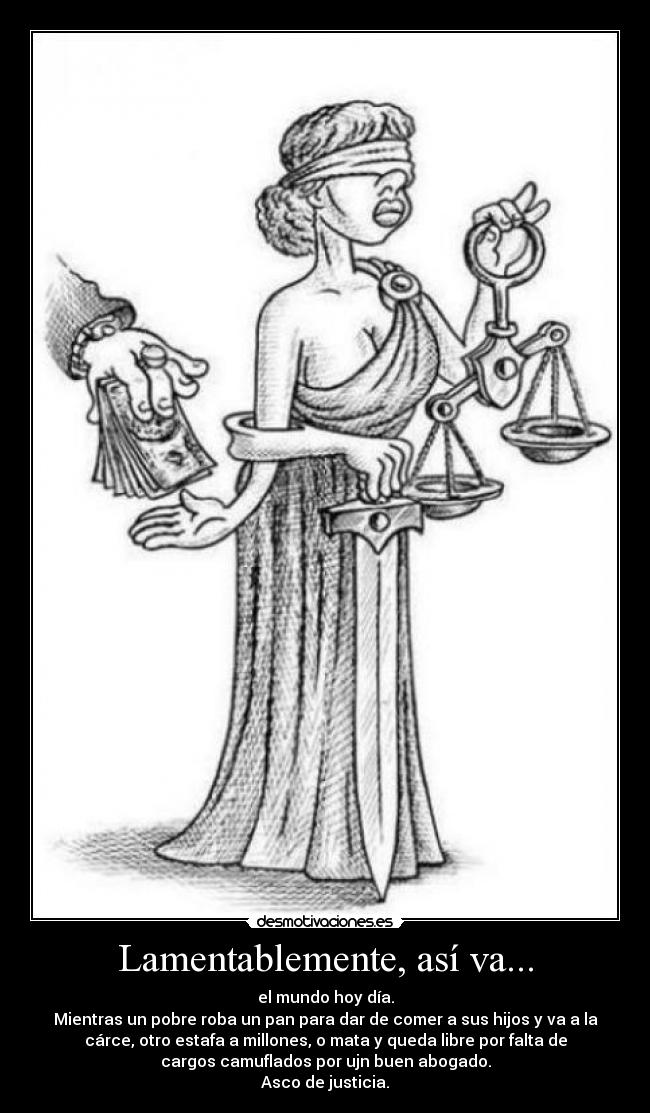Lamentablemente, así va... - el mundo hoy día.
Mientras un pobre roba un pan para dar de comer a sus hijos y va a la
cárce, otro estafa a millones, o mata y queda libre por falta de
cargos camuflados por ujn buen abogado.
Asco de justicia.
