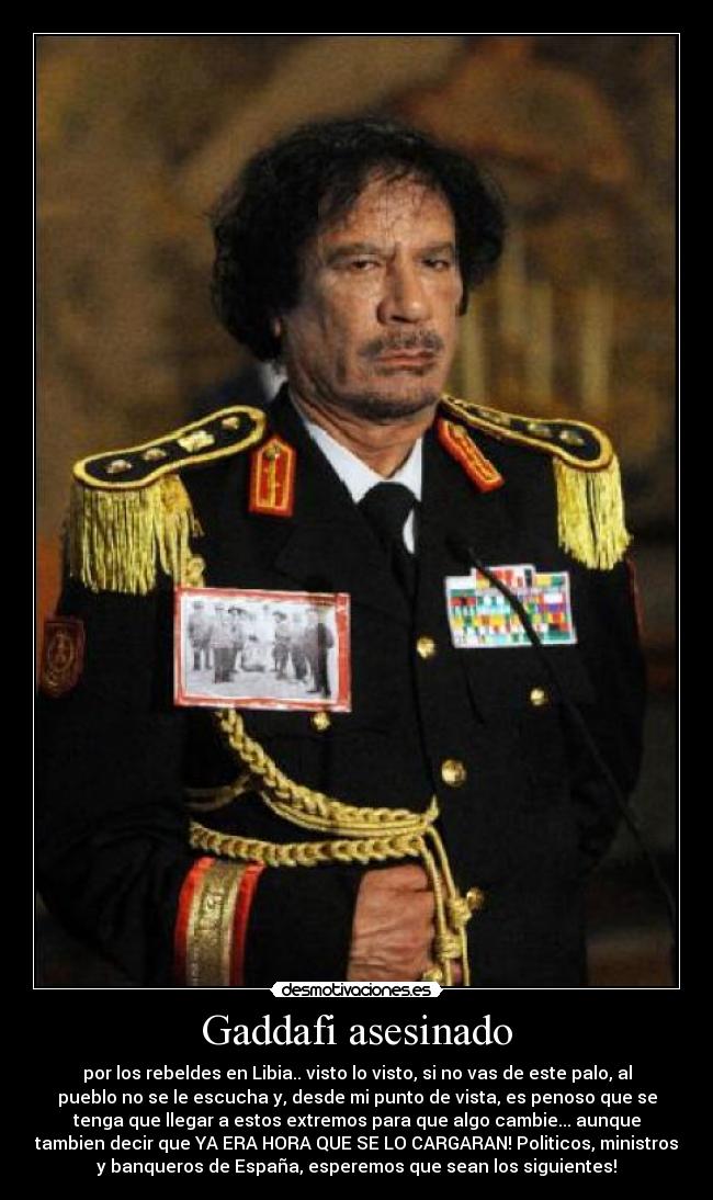 Gaddafi asesinado - por los rebeldes en Libia.. visto lo visto, si no vas de este palo, al
pueblo no se le escucha y, desde mi punto de vista, es penoso que se
tenga que llegar a estos extremos para que algo cambie... aunque
tambien decir que YA ERA HORA QUE SE LO CARGARAN! Politicos, ministros
y banqueros de España, esperemos que sean los siguientes!