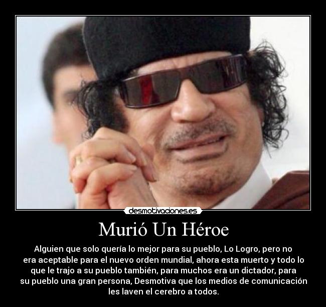 Murió Un Héroe - Alguien que solo quería lo mejor para su pueblo, Lo Logro, pero no
era aceptable para el nuevo orden mundial, ahora esta muerto y todo lo
que le trajo a su pueblo también, para muchos era un dictador, para
su pueblo una gran persona, Desmotiva que los medios de comunicación
les laven el cerebro a todos.