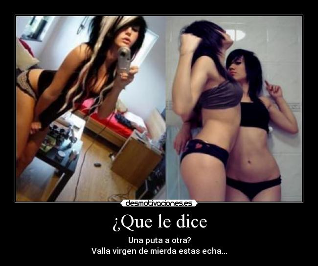 ¿Que le dice - Una puta a otra?
Valla virgen de mierda estas echa...