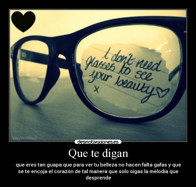 Que te digan - que eres tan guapa que para ver tu belleza no hacen falta gafas y que
se te encoja el corazón de tal manera que solo oigas la melodía que
desprende
