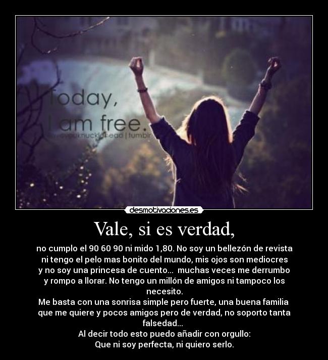 Vale, si es verdad, - no cumplo el 90 60 90 ni mido 1,80. No soy un bellezón de revista
ni tengo el pelo mas bonito del mundo, mis ojos son mediocres
y no soy una princesa de cuento...  muchas veces me derrumbo
y rompo a llorar. No tengo un millón de amigos ni tampoco los necesito.
Me basta con una sonrisa simple pero fuerte, una buena familia 
que me quiere y pocos amigos pero de verdad, no soporto tanta falsedad... 
Al decir todo esto puedo añadir con orgullo:
Que ni soy perfecta, ni quiero serlo.