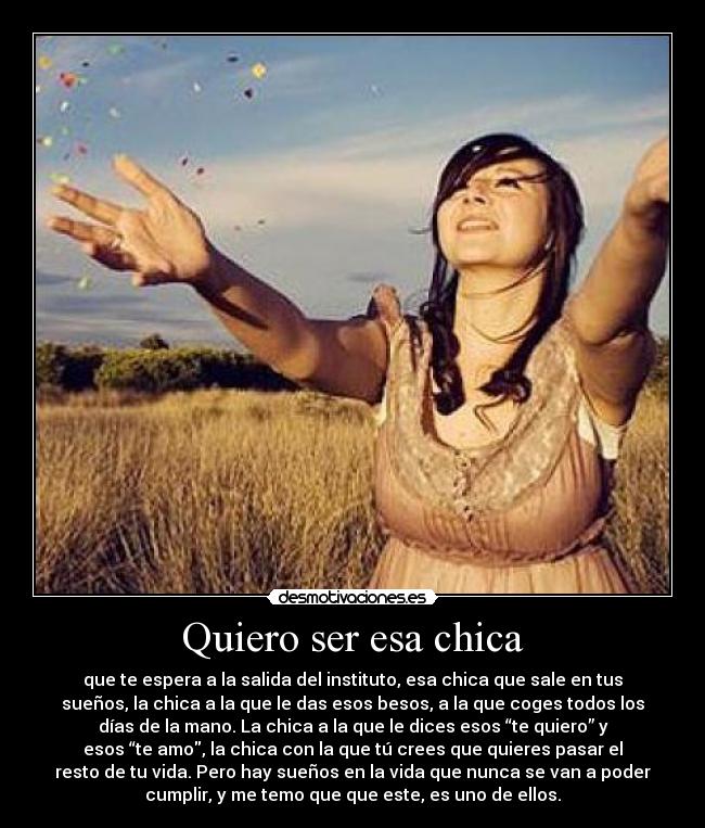 Quiero ser esa chica - que te espera a la salida del instituto, esa chica que sale en tus
sueños, la chica a la que le das esos besos, a la que coges todos los
días de la mano. La chica a la que le dices esos “te quiero” y
esos “te amo, la chica con la que tú crees que quieres pasar el
resto de tu vida. Pero hay sueños en la vida que nunca se van a poder
cumplir, y me temo que que este, es uno de ellos.