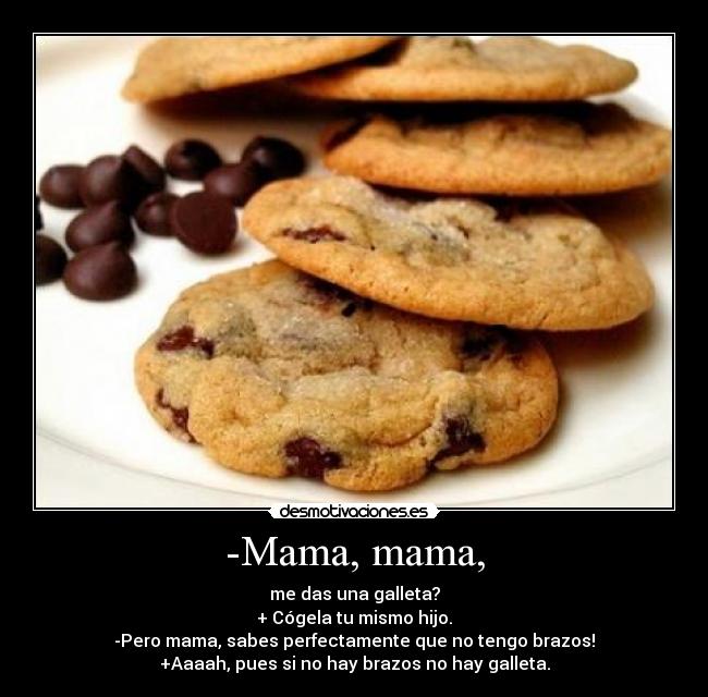 -Mama, mama, - me das una galleta?
+ Cógela tu mismo hijo.
-Pero mama, sabes perfectamente que no tengo brazos!
+Aaaah, pues si no hay brazos no hay galleta.