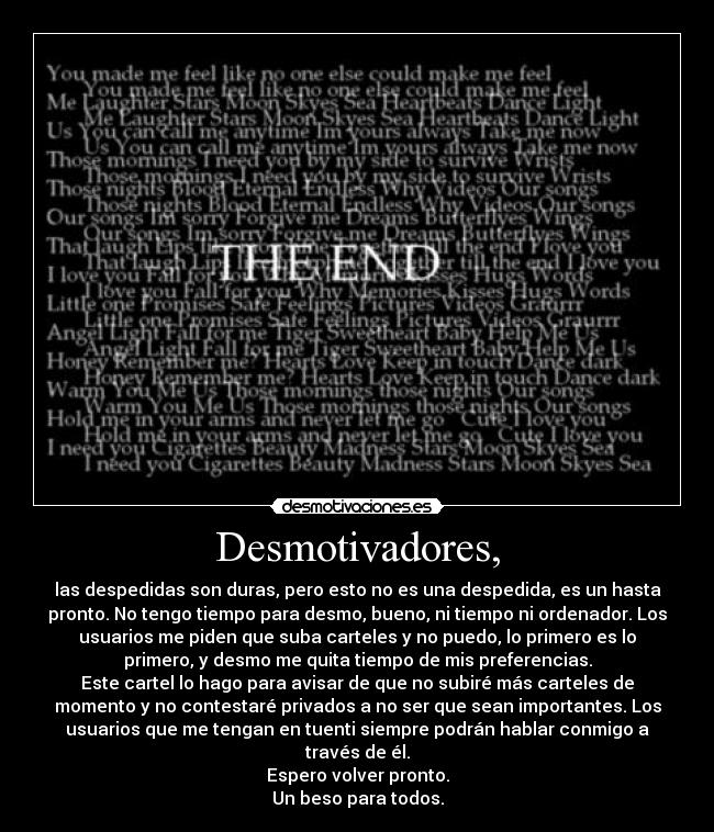 Desmotivadores, - las despedidas son duras, pero esto no es una despedida, es un hasta
pronto. No tengo tiempo para desmo, bueno, ni tiempo ni ordenador. Los
usuarios me piden que suba carteles y no puedo, lo primero es lo
primero, y desmo me quita tiempo de mis preferencias.
Este cartel lo hago para avisar de que no subiré más carteles de
momento y no contestaré privados a no ser que sean importantes. Los
usuarios que me tengan en tuenti siempre podrán hablar conmigo a
través de él.
Espero volver pronto.
Un beso para todos.