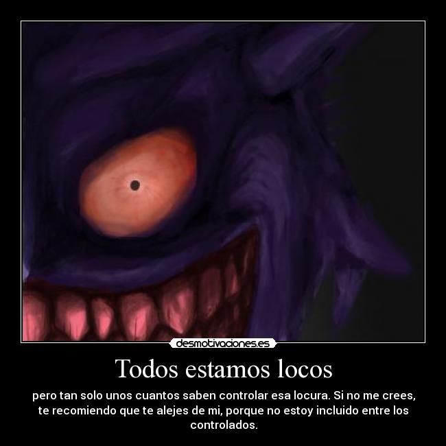 Todos estamos locos - pero tan solo unos cuantos saben controlar esa locura. Si no me crees,
te recomiendo que te alejes de mi, porque no estoy incluido entre los
controlados.