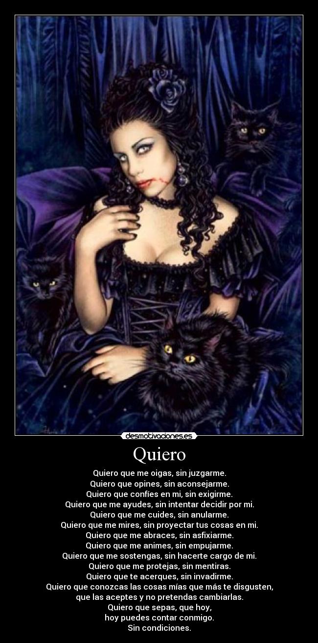 Quiero - Quiero que me oigas, sin juzgarme.
Quiero que opines, sin aconsejarme.
Quiero que confíes en mi, sin exigirme.
Quiero que me ayudes, sin intentar decidir por mi.
Quiero que me cuides, sin anularme.
Quiero que me mires, sin proyectar tus cosas en mi.
Quiero que me abraces, sin asfixiarme.
Quiero que me animes, sin empujarme.
Quiero que me sostengas, sin hacerte cargo de mi.
Quiero que me protejas, sin mentiras.
Quiero que te acerques, sin invadirme.
Quiero que conozcas las cosas mías que más te disgusten,
que las aceptes y no pretendas cambiarlas.
Quiero que sepas, que hoy,
hoy puedes contar conmigo.
Sin condiciones.