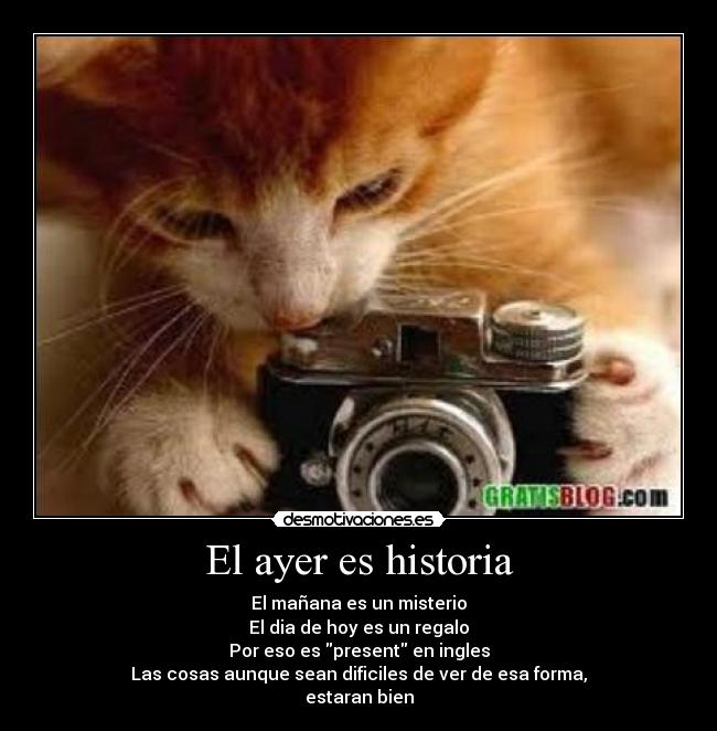 El ayer es historia - El mañana es un misterio
El dia de hoy es un regalo
Por eso es present en ingles
Las cosas aunque sean dificiles de ver de esa forma,
estaran bien