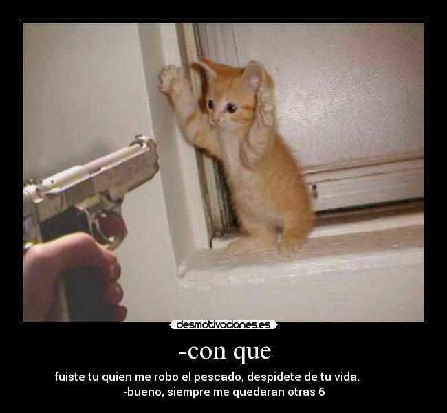 -con que - fuiste tu quien me robo el pescado, despidete de tu vida.            
-bueno, siempre me quedaran otras 6