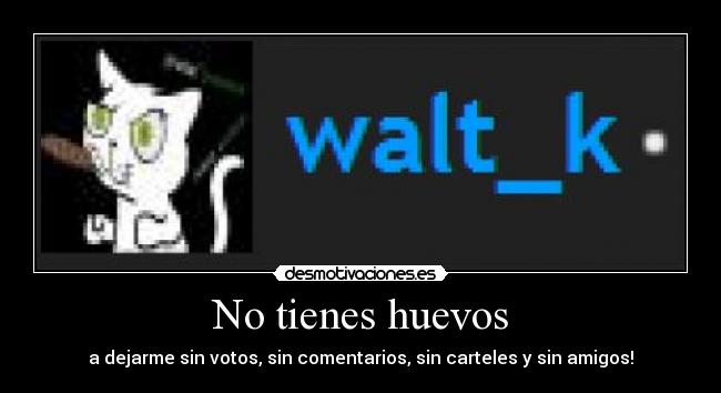 No tienes huevos - a dejarme sin votos, sin comentarios, sin carteles y sin amigos!
