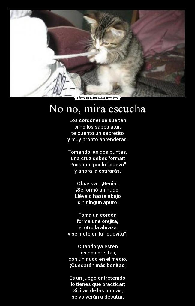 No no, mira escucha - Los cordoner se sueltan
si no los sabes atar,
te cuento un secretito
y muy pronto aprenderás.
Tomando las dos puntas,
una cruz debes formar:
Pasa una por la cueva
y ahora la estirarás.
Observa... ¡Genial!
¡Se formó un nudo!
Llévalo hasta abajo
sin ningún apuro.
Toma un cordón
forma una orejita,
el otro la abraza
y se mete en la cuevita.
Cuando ya estén
las dos orejitas,
con un nudo en el medio,
¡Quedarán más bonitas!
Es un juego entretenido,
lo tienes que practicar;
Si tiras de las puntas,
se volverán a desatar.